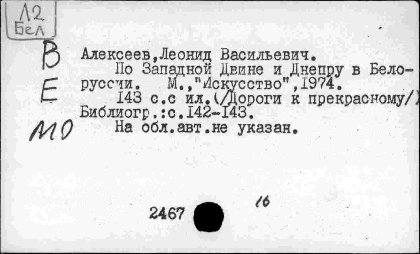 ﻿£
~ъ
6
MO
Алексеев,Леонид Васильевич.
По Западной Двине и Днепру в Белоруссии. М.,пИскусство",1974.
143 с.с ил. (Дороги к прекрасному/ Библиогр.:с.142-143.
На обл.авт.не указан.
2467
/б